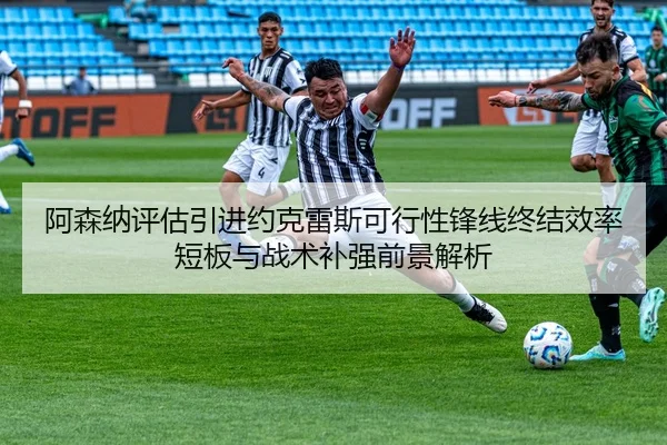 阿森纳评估引进约克雷斯可行性锋线终结效率短板与战术补强前景解析