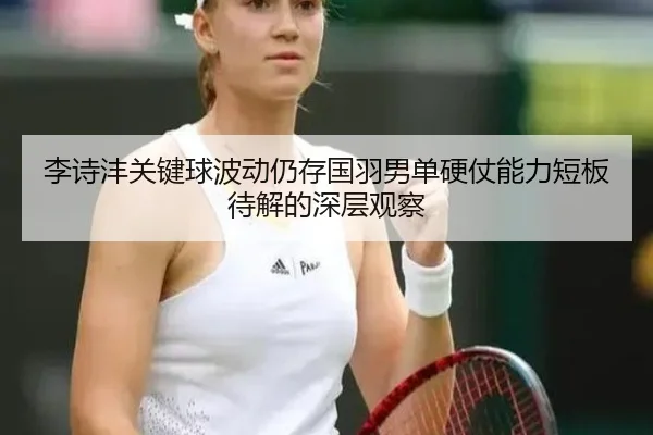 李诗沣关键球波动仍存国羽男单硬仗能力短板待解的深层观察 | Panda Sports