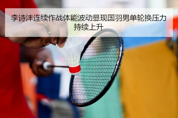 李诗沣连续作战体能波动显现国羽男单轮换压力持续上升